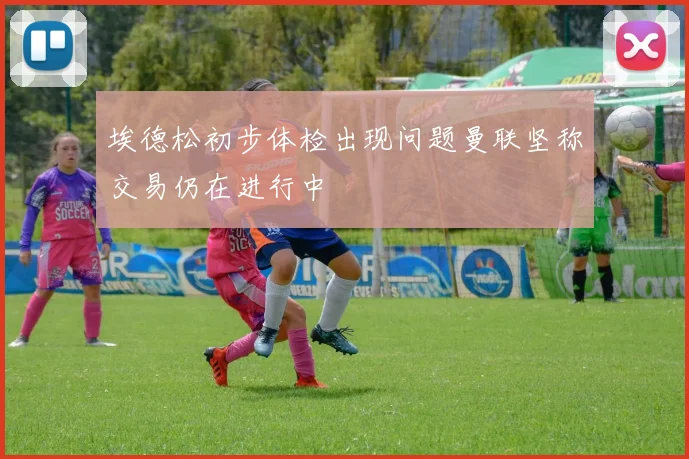 埃德松初步体检出现问题曼联坚称交易仍在进行中