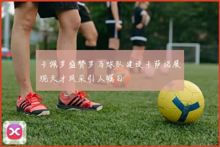 卡佩罗盛赞罗马球队建设卡萨诺展现天才风采引人瞩目