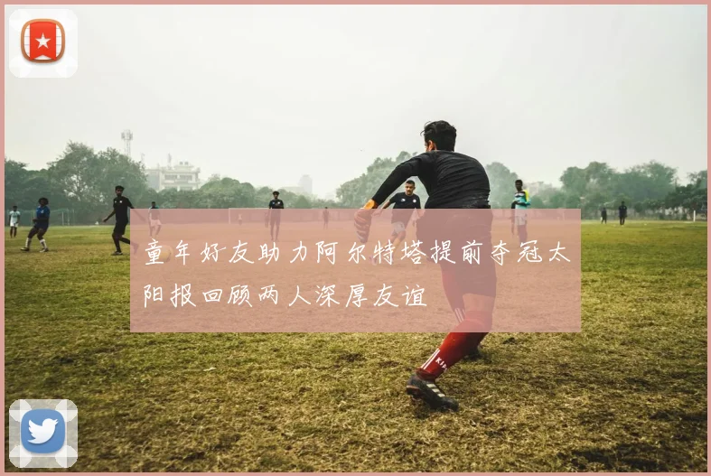 童年好友助力阿尔特塔提前夺冠太阳报回顾两人深厚友谊