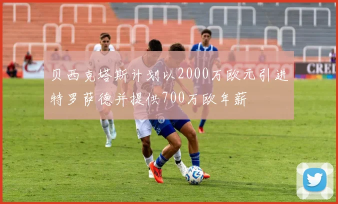 贝西克塔斯计划以2000万欧元引进特罗萨德并提供700万欧年薪