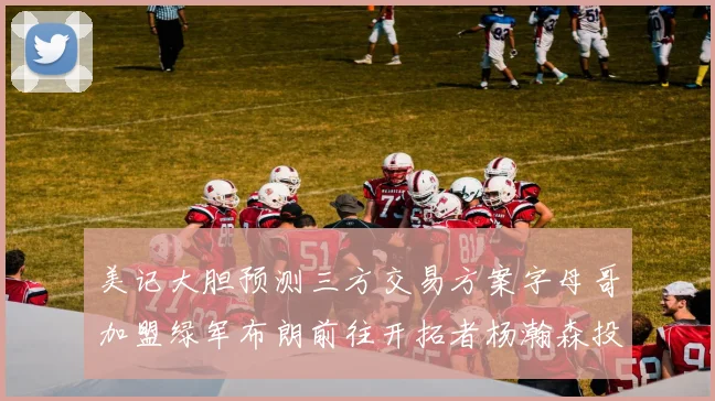 美记大胆预测三方交易方案字母哥加盟绿军布朗前往开拓者杨瀚森投奔雄鹿