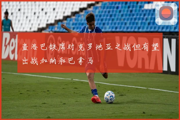 查洛巴缺席对克罗地亚之战但有望出战加纳和巴拿马