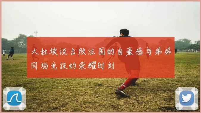 大杜埃谈击败法国的自豪感与弟弟同场竞技的荣耀时刻