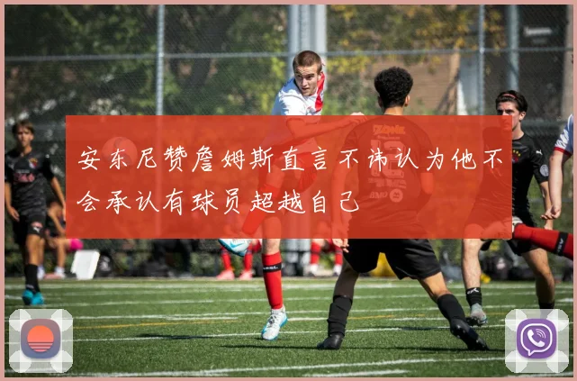 安东尼赞詹姆斯直言不讳认为他不会承认有球员超越自己