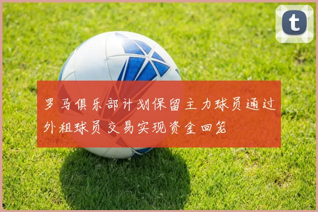 罗马俱乐部计划保留主力球员通过外租球员交易实现资金回笼