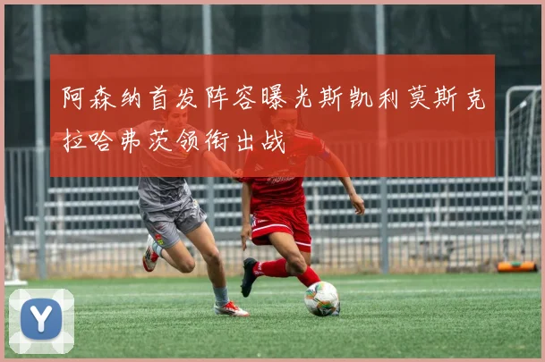 阿森纳首发阵容曝光斯凯利莫斯克拉哈弗茨领衔出战
