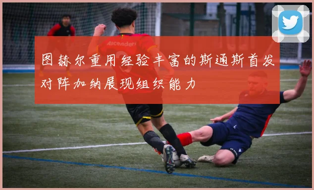 图赫尔重用经验丰富的斯通斯首发对阵加纳展现组织能力