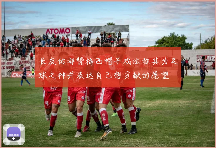 长友佑都赞梅西帽子戏法称其为足球之神并表达自己想贡献的愿望