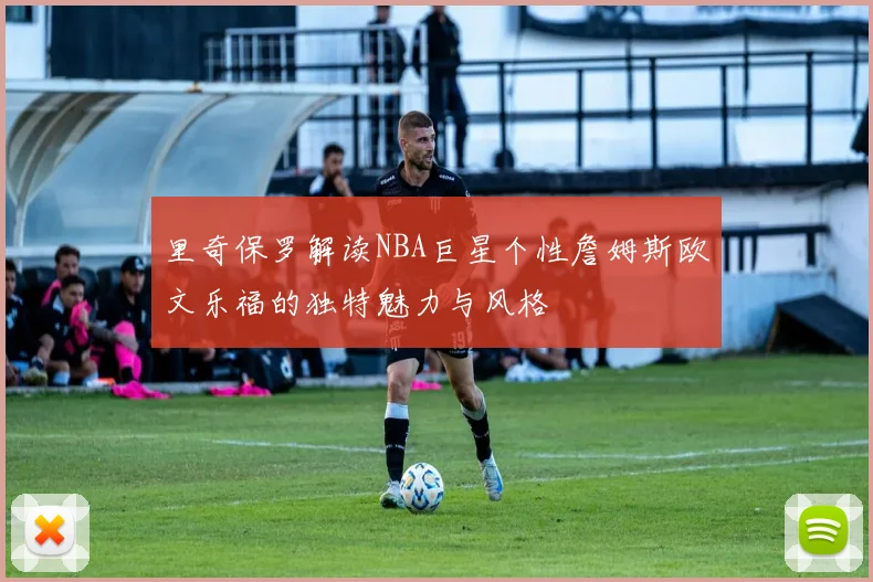 里奇保罗解读NBA巨星个性詹姆斯欧文乐福的独特魅力与风格