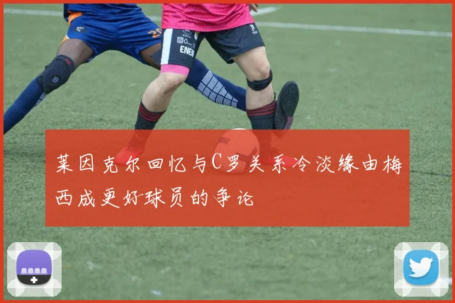 莱因克尔回忆与C罗关系冷淡缘由梅西成更好球员的争论