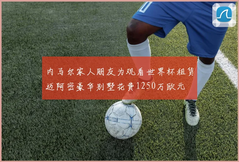 内马尔家人朋友为观看世界杯租赁迈阿密豪华别墅花费1250万欧元
