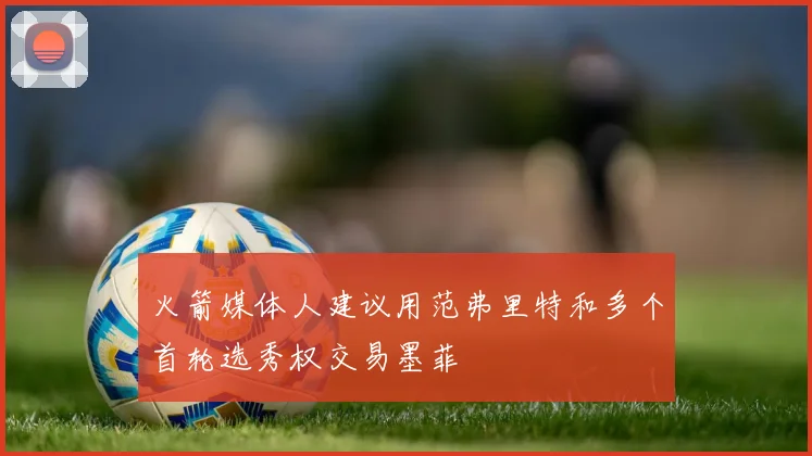 火箭媒体人建议用范弗里特和多个首轮选秀权交易墨菲