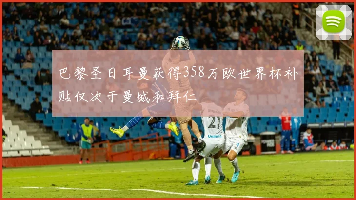 巴黎圣日耳曼获得358万欧世界杯补贴仅次于曼城和拜仁