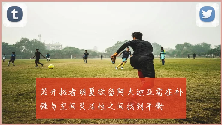 若开拓者明夏欲留阿夫迪亚需在补强与空间灵活性之间找到平衡