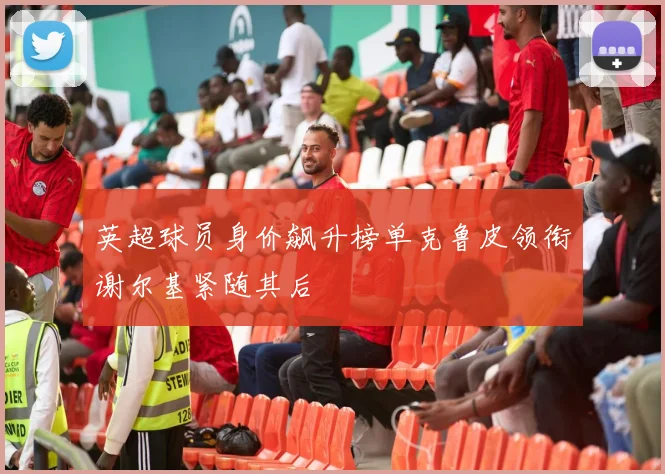 英超球员身价飙升榜单克鲁皮领衔谢尔基紧随其后