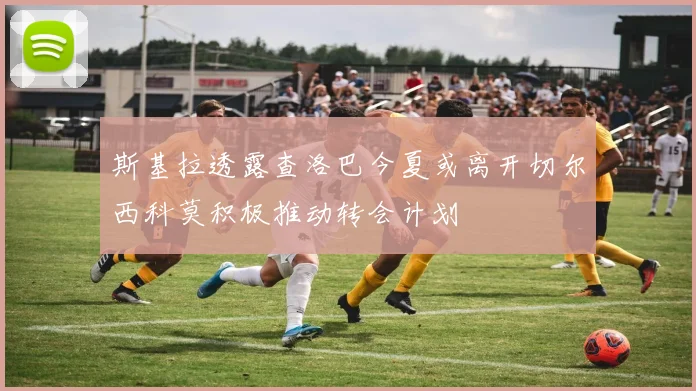 斯基拉透露查洛巴今夏或离开切尔西科莫积极推动转会计划