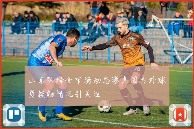 山东队转会市场动态曝光国内外球员接触情况引关注